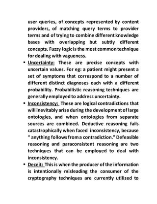 user queries, of concepts represented by content
providers, of matching query terms to provider
terms and of trying to combine different knowledge
bases with overlapping but subtly different
concepts. Fuzzy logicis the most commontechnique
for dealing with vagueness.
 Uncertainty: These are precise concepts with
uncertain values. For eg: a patient might present a
set of symptoms that correspond to a number of
different distinct diagnoses each with a different
probability. Probabilistic reasoning techniques are
generally employedto address uncertainty.
 Inconsistency: These are logical contradictions that
will inevitably arise during the developmentof large
ontologies, and when ontologies from separate
sources are combined. Deductive reasoning fails
catastrophically when faced inconsistency, because
“ anything follows froma contradiction.” Defeasible
reasoning and paraconsistent reasoning are two
techniques that can be employed to deal with
inconsistency.
 Deceit: This is whenthe producer of the information
is intentionally misleading the consumer of the
cryptography techniques are currently utilized to
 