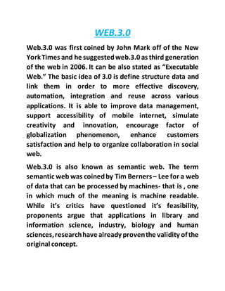 WEB.3.0
Web.3.0 was first coined by John Mark off of the New
YorkTimes and he suggestedweb.3.0 as third generation
of the web in 2006. It can be also stated as “Executable
Web.” The basic idea of 3.0 is define structure data and
link them in order to more effective discovery,
automation, integration and reuse across various
applications. It is able to improve data management,
support accessibility of mobile internet, simulate
creativity and innovation, encourage factor of
globalization phenomenon, enhance customers
satisfaction and help to organize collaboration in social
web.
Web.3.0 is also known as semantic web. The term
semantic web was coinedby Tim Berners– Lee for a web
of data that can be processed by machines- that is , one
in which much of the meaning is machine readable.
While it’s critics have questioned it’s feasibility,
proponents argue that applications in library and
information science, industry, biology and human
sciences,researchhave already proventhe validity ofthe
original concept.
 