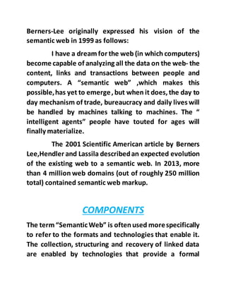 Berners-Lee originally expressed his vision of the
semantic web in 1999 as follows:
I have a dreamfor the web (in which computers)
become capable of analyzing all the data on the web- the
content, links and transactions between people and
computers. A “semantic web” ,which makes this
possible,has yet to emerge,but when it does,the day to
day mechanism of trade, bureaucracy and daily lives will
be handled by machines talking to machines. The “
intelligent agents” people have touted for ages will
finally materialize.
The 2001 Scientific American article by Berners
Lee,Hendler and Lassila describedan expected evolution
of the existing web to a semantic web. In 2013, more
than 4 million web domains (out of roughly 250 million
total) contained semantic web markup.
COMPONENTS
The term “SemanticWeb” is oftenused morespecifically
to refer to the formats and technologies that enable it.
The collection, structuring and recovery of linked data
are enabled by technologies that provide a formal
 