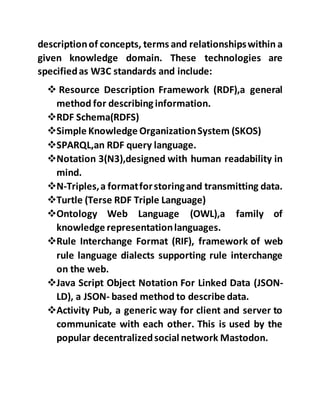 descriptionof concepts, terms and relationshipswithin a
given knowledge domain. These technologies are
specifiedas W3C standards and include:
 Resource Description Framework (RDF),a general
method for describing information.
RDF Schema(RDFS)
Simple Knowledge OrganizationSystem (SKOS)
SPARQL,an RDF query language.
Notation 3(N3),designed with human readability in
mind.
N-Triples,a formatforstoringand transmitting data.
Turtle (Terse RDF Triple Language)
Ontology Web Language (OWL),a family of
knowledge representationlanguages.
Rule Interchange Format (RIF), framework of web
rule language dialects supporting rule interchange
on the web.
Java Script Object Notation For Linked Data (JSON-
LD), a JSON- based method to describe data.
Activity Pub, a generic way for client and server to
communicate with each other. This is used by the
popular decentralizedsocial network Mastodon.
 
