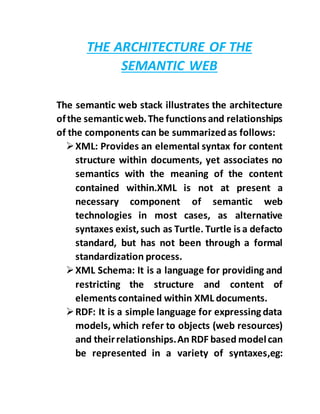 THE ARCHITECTURE OF THE
SEMANTIC WEB
The semantic web stack illustrates the architecture
ofthe semanticweb.The functions and relationships
of the components can be summarizedas follows:
XML: Provides an elemental syntax for content
structure within documents, yet associates no
semantics with the meaning of the content
contained within.XML is not at present a
necessary component of semantic web
technologies in most cases, as alternative
syntaxes exist,such as Turtle. Turtle is a defacto
standard, but has not been through a formal
standardization process.
XML Schema: It is a language for providing and
restricting the structure and content of
elements contained within XML documents.
RDF: It is a simple language for expressing data
models, which refer to objects (web resources)
and theirrelationships.An RDF based modelcan
be represented in a variety of syntaxes,eg:
 