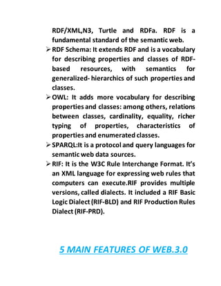 RDF/XML,N3, Turtle and RDFa. RDF is a
fundamental standard of the semantic web.
RDF Schema: It extends RDF and is a vocabulary
for describing properties and classes of RDF-
based resources, with semantics for
generalized- hierarchics of such properties and
classes.
OWL: It adds more vocabulary for describing
properties and classes: among others, relations
between classes, cardinality, equality, richer
typing of properties, characteristics of
properties and enumerated classes.
SPARQL:It is a protocol and query languages for
semantic web data sources.
RIF: It is the W3C Rule Interchange Format. It’s
an XML language for expressing web rules that
computers can execute.RIF provides multiple
versions, called dialects. It included a RIF Basic
Logic Dialect(RIF-BLD) and RIF Production Rules
Dialect (RIF-PRD).
5 MAIN FEATURES OF WEB.3.0
 