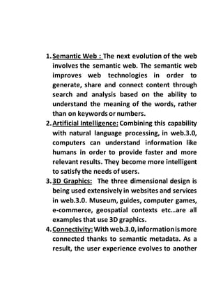 1.Semantic Web : The next evolution of the web
involves the semantic web. The semantic web
improves web technologies in order to
generate, share and connect content through
search and analysis based on the ability to
understand the meaning of the words, rather
than on keywords or numbers.
2.Artificial Intelligence: Combining this capability
with natural language processing, in web.3.0,
computers can understand information like
humans in order to provide faster and more
relevant results. They become more intelligent
to satisfy the needs of users.
3.3D Graphics: The three dimensional design is
being used extensively in websites and services
in web.3.0. Museum, guides, computer games,
e-commerce, geospatial contexts etc…are all
examples that use 3D graphics.
4.Connectivity:With web.3.0,informationismore
connected thanks to semantic metadata. As a
result, the user experience evolves to another
 