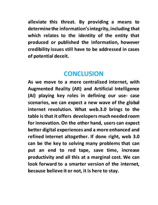 alleviate this threat. By providing a means to
determinethe information’sintegrity,including that
which relates to the identity of the entity that
produced or published the information, however
credibility issues still have to be addressed in cases
of potential deceit.
CONCLUSION
As we move to a more centralized internet, with
Augmented Reality (AR) and Artificial Intelligence
(AI) playing key roles in defining our use- case
scenarios, we can expect a new wave of the global
internet revolution. What web.3.0 brings to the
table is that it offers developers muchneededroom
for innovation. On the other hand, users can expect
better digital experiences and a more enhanced and
refined internet altogether. If done right, web 3.0
can be the key to solving many problems that can
put an end to red tape, save time, increase
productivity and all this at a marginal cost. We can
look forward to a smarter version of the internet,
because believe it or not, it is here to stay.
 
