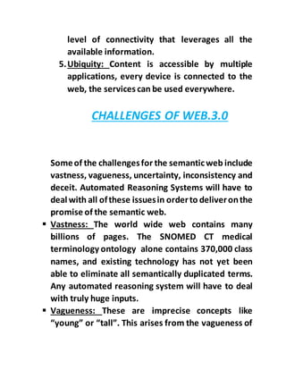 level of connectivity that leverages all the
available information.
5.Ubiquity: Content is accessible by multiple
applications, every device is connected to the
web, the services can be used everywhere.
CHALLENGES OF WEB.3.0
Someof the challengesfor the semanticweb include
vastness, vagueness, uncertainty, inconsistency and
deceit. Automated Reasoning Systems will have to
deal with all ofthese issuesin orderto deliveronthe
promise of the semantic web.
 Vastness: The world wide web contains many
billions of pages. The SNOMED CT medical
terminology ontology alone contains 370,000 class
names, and existing technology has not yet been
able to eliminate all semantically duplicated terms.
Any automated reasoning system will have to deal
with truly huge inputs.
 Vagueness: These are imprecise concepts like
“young” or “tall”. This arises from the vagueness of
 
