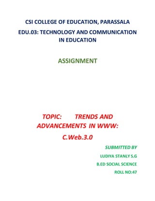 CSI COLLEGE OF EDUCATION, PARASSALA
EDU.03: TECHNOLOGY AND COMMUNICATION
IN EDUCATION
ASSIGNMENT
TOPIC: TRENDS AND
ADVANCEMENTS IN WWW:
C.Web.3.0
SUBMITTED BY
LUDIYA STANLY S.G
B.ED SOCIAL SCIENCE
ROLL NO:47
 