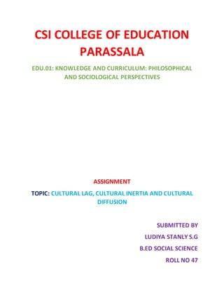 CSI COLLEGE OF EDUCATION
PARASSALA
EDU.01: KNOWLEDGE AND CURRICULUM: PHILOSOPHICAL
AND SOCIOLOGICAL PERSPECTIVES
ASSIGNMENT
TOPIC: CULTURAL LAG, CULTURAL INERTIA AND CULTURAL
DIFFUSION
SUBMITTED BY
LUDIYA STANLY S.G
B.ED SOCIAL SCIENCE
ROLL NO 47
 