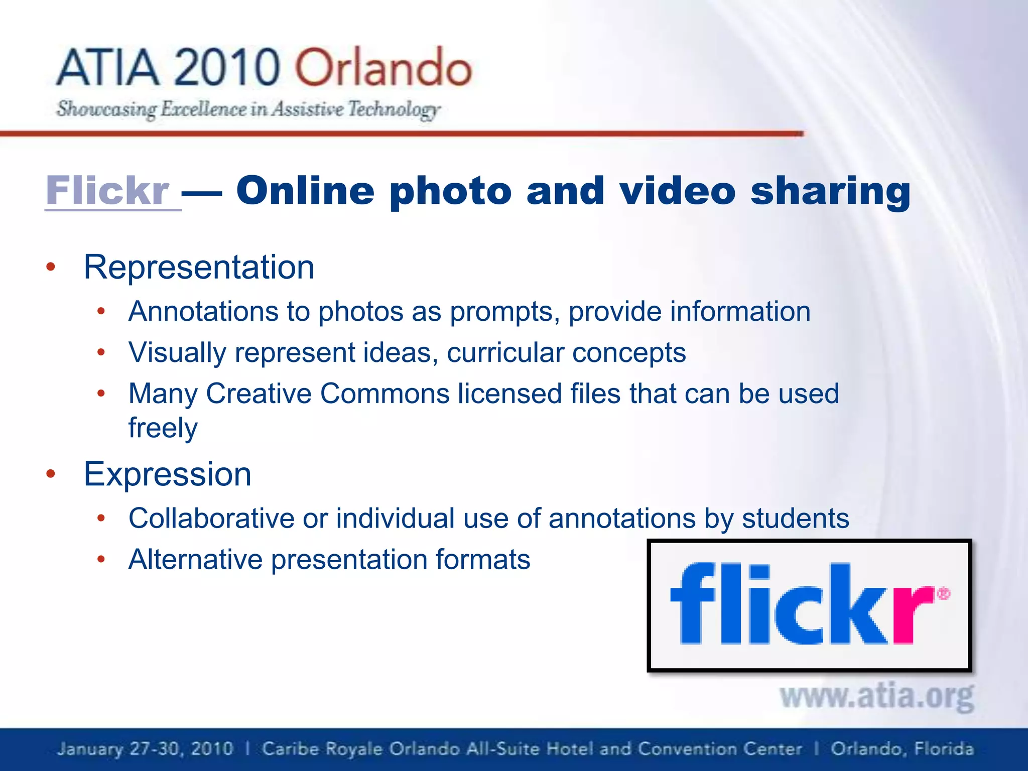 Flickr— Online photo and video sharingRepresentationAnnotations to photos as prompts, provide informationVisually represent ideas, curricular conceptsMany Creative Commons licensed files that can be used freely ExpressionCollaborative or individual use of annotations by studentsAlternative presentation formats