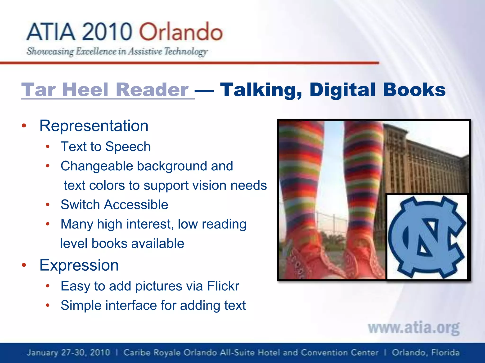 Tar Heel Reader — Talking, Digital BooksRepresentationText to SpeechChangeable background and      text colors to support vision needsSwitch AccessibleMany high interest, low reading     level books availableExpressionEasy to add pictures via FlickrSimple interface for adding text