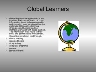 Global Learners Global learners are spontaneous and intuitive. They do not like to be bored. Information needs to be presented in an interesting manner using attractive materials. Cooperative learning strategies and holistic reading methods work well with these learners. The information must relate to their lives, and permit active involvement. Global learners learn best through:  choral reading  recorded books  story writing  computer programs  games  group activities 