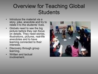 Overview for Teaching Global Students Introduce the material via a story, joke, anecdote and try to relate it to the students’ lives. Globals need to see the big picture before they can focus on details. They need stories, illustrations, pictures, real-life anecdotes and to have learning connected to their interests.  Discovery through group learning. Written and tactual involvement. 