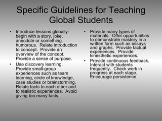 Specific Guidelines for Teaching Global Students Introduce lessons globally-begin with a story, joke, anecdote or something humorous.  Relate introduction to concept.  Provide an overview of the concept.  Provide a sense of purpose. Use discovery learning.  Provide small-group experiences such as team learning, circle of knowledge, case studies or brainstorming.  Relate facts to each other and to realistic experiences.  Avoid giving too many facts. Provide many types of materials.  Offer opportunities to demonstrate mastery in a written form such as essays and graphs.  Provide factual experiences.  Provide kinesthetic experiences. Provide continuous feedback.  Interact with students frequently.  Check work in progress at each stage.  Encourage persistence. 