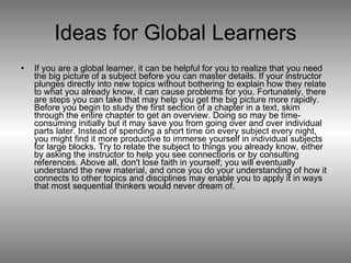 Ideas for Global Learners If you are a global learner, it can be helpful for you to realize that you need the big picture of a subject before you can master details. If your instructor plunges directly into new topics without bothering to explain how they relate to what you already know, it can cause problems for you. Fortunately, there are steps you can take that may help you get the big picture more rapidly. Before you begin to study the first section of a chapter in a text, skim through the entire chapter to get an overview. Doing so may be time-consuming initially but it may save you from going over and over individual parts later. Instead of spending a short time on every subject every night, you might find it more productive to immerse yourself in individual subjects for large blocks. Try to relate the subject to things you already know, either by asking the instructor to help you see connections or by consulting references. Above all, don't lose faith in yourself; you will eventually understand the new material, and once you do your understanding of how it connects to other topics and disciplines may enable you to apply it in ways that most sequential thinkers would never dream of. 