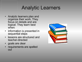 Analytic Learners Analytic learners plan and organize their work. They focus on details and are logical. They learn best when:  information is presented in sequential steps  lessons are structured and teacher-directed  goals are clear  requirements are spelled out  