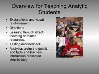 Overview for Teaching Analytic Students Explanations and visual reinforcement. Directions Learning through direct teaching or related resources. Testing and feedback. Analytics prefer the details and facts and like new information presented step-by-step  