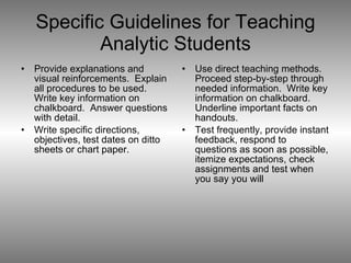 Specific Guidelines for Teaching Analytic Students Provide explanations and visual reinforcements.  Explain all procedures to be used.  Write key information on chalkboard.  Answer questions with detail. Write specific directions, objectives, test dates on ditto sheets or chart paper. Use direct teaching methods.  Proceed step-by-step through needed information.  Write key information on chalkboard.  Underline important facts on handouts. Test frequently, provide instant feedback, respond to questions as soon as possible, itemize expectations, check assignments and test when you say you will 