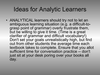 Ideas for Analytic Learners ANALYTICAL learners should try not to let an ambiguous learning situation (e.g. a difficult-to-grasp point of grammar) overly frustrate them, but be willing to give it time. (Time is a great clarifier of grammar and difficult vocabulary!) Don't set your goals unrealistically high, but find out from other students the average time each textbook takes to complete. Ensure that you allot sufficient time for conversation practice -- don't just sit at your desk poring over your books all day. 
