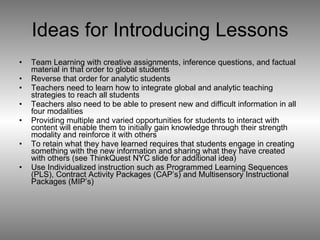 Ideas for Introducing Lessons Team Learning with creative assignments, inference questions, and factual material in that order to global students Reverse that order for analytic students  Teachers need to learn how to integrate global and analytic teaching strategies to reach all students Teachers also need to be able to present new and difficult information in all four modalities Providing multiple and varied opportunities for students to interact with content will enable them to initially gain knowledge through their strength modality and reinforce it with others To retain what they have learned requires that students engage in creating something with the new information and sharing what they have created with others (see ThinkQuest NYC slide for additional idea) Use Individualized instruction such as Programmed Learning Sequences (PLS), Contract Activity Packages (CAP’s) and Multisensory Instructional Packages (MIP’s) 