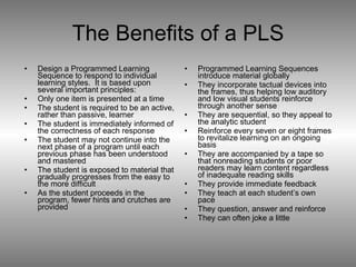 The Benefits of a PLS Design a Programmed Learning Sequence to respond to individual learning styles.  It is based upon several important principles: Only one item is presented at a time The student is required to be an active, rather than passive, learner  The student is immediately informed of the correctness of each response The student may not continue into the next phase of a program until each previous phase has been understood and mastered The student is exposed to material that gradually progresses from the easy to the more difficult As the student proceeds in the program, fewer hints and crutches are provided  Programmed Learning Sequences introduce material globally  They incorporate tactual devices into the frames, thus helping low auditory and low visual students reinforce through another sense They are sequential, so they appeal to the analytic student Reinforce every seven or eight frames to revitalize learning on an ongoing basis They are accompanied by a tape so that nonreading students or poor readers may learn content regardless of inadequate reading skills They provide immediate feedback They teach at each student’s own pace They question, answer and reinforce They can often joke a little 