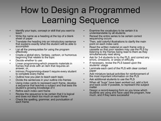 How to Design a Programmed Learning Sequence Identify your topic, concept or skill that you want to teach Write the name as a heading at the top of a blank sheet of paper Translate the heading into an introductory sentence that explains exactly what the student will be able to accomplish List all the prerequisites for using the program effectively Create a global story, fantasy, cartoon, or humorous beginning that relates to the topic Decide whether to use: Linear programming-which presents materials in frames that ends with an item that requires an answer, or, Intrinsic Programming-doesn’t require every student to complete every frame Outline how you plan to teach each topic Divide the sentences in your outline into frames Using index cards to represent each frame, develop a sequence that teaches a subject and that tests the student’s growing knowledge of it Refine each index card frame Review the sequence to be certain that it is logical and does not teach too much on each frame Check the spelling, grammar, and punctuation of each frame  Examine the vocabulary to be certain it is understandable by all students Reread the entire series to be certain correct sequencing occurs Then, add colorful illustrations to clarify the main point on each index card. Read the written material on each frame onto a cassette so that poor readers may use the PLS by listening to the frames being read to them as they simultaneously read along Ask for 3-4 students to try the PLS, and correct any errors, omissions, or areas of difficulty If necessary, revise the PLS based upon the students’ usage Laminate each card of the PLS with clear contact paper Add miniature tactual activities for reinforcement of the most important information on the PLS Ask additional students to use the PLS When all “bugs” have been worked out, add a font and back cover if possible, to represent the subject matter Design a record-keeping form so you know which students are using and have used the program, how much, and if they were successful  