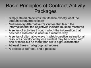 Basic Principles of Contract Activity Packages Simply stated objectives that itemize exactly what the student is required to learn Multisensory Alternative Resources that teach the information that the objectives indicate must be mastered A series of activities through which the information that has been mastered is used in a creative way A series of alternative ways in which creative instructional resources developed by one student may be shared with one or more-but no more than six to eight-classmates At least three small-group techniques A pretest, a self-test, and a posttest 