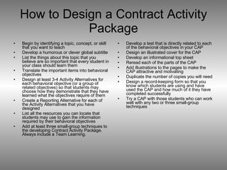 How to Design a Contract Activity Package Begin by identifying a topic, concept, or skill that you want to teach Develop a humorous or clever global subtitle List the things about this topic that you believe are so important that every student in your class should learn them Translate the important items into behavioral objectives Design at least 3-4 Activity Alternatives for each behavioral objective (or a group of related objectives) so that students may choose how they demonstrate that they have learned what the objectives require of them  Create a Reporting Alternative for each of the Activity Alternatives that you have designed List all the resources you can locate that students may use to gain the information required by their behavioral objectives Add at least three small-group techniques to the developing Contract Activity Package.  Always include a Team Learning. Develop a test that is directly related to each of the behavioral objectives in your CAP Design an illustrated cover for the CAP Develop an informational top sheet Reread each of the parts of the CAP Add illustrations to the pages to make the CAP attractive and motivating Duplicate the number of copies you will need Design a record-keeping form so that you know which students are using and have used the CAP and how much of it they have completed successfully Try a CAP with those students who can work well with any two or three small-group techniques 