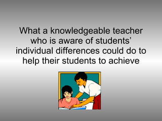 What a knowledgeable teacher who is aware of students’ individual differences could do to help their students to achieve 