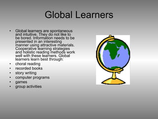Global Learners Global learners are spontaneous and intuitive. They do not like to be bored. Information needs to be presented in an interesting manner using attractive materials. Cooperative learning strategies and holistic reading methods work well with these learners. Global learners learn best through:  choral reading  recorded books  story writing  computer programs  games  group activities 