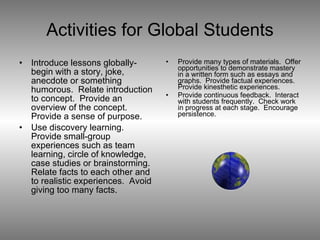 Activities for Global Students Introduce lessons globally-begin with a story, joke, anecdote or something humorous.  Relate introduction to concept.  Provide an overview of the concept.  Provide a sense of purpose. Use discovery learning.  Provide small-group experiences such as team learning, circle of knowledge, case studies or brainstorming.  Relate facts to each other and to realistic experiences.  Avoid giving too many facts. Provide many types of materials.  Offer opportunities to demonstrate mastery in a written form such as essays and graphs.  Provide factual experiences.  Provide kinesthetic experiences. Provide continuous feedback.  Interact with students frequently.  Check work in progress at each stage.  Encourage persistence. 