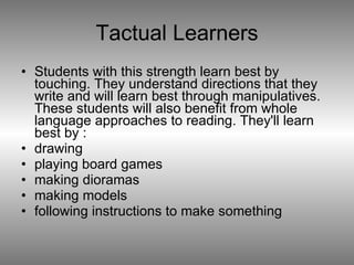 Tactual Learners Students with this strength learn best by touching. They understand directions that they write and will learn best through manipulatives. These students will also benefit from whole language approaches to reading. They'll learn best by : drawing  playing board games  making dioramas  making models  following instructions to make something  