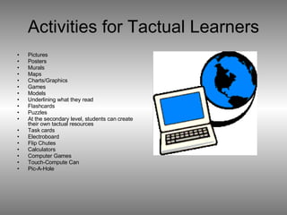 Activities for Tactual Learners Pictures Posters Murals Maps Charts/Graphics Games Models Underlining what they read Flashcards Puzzles At the secondary level, students can create their own tactual resources Task cards Electroboard Flip Chutes Calculators Computer Games Touch-Compute Can Pic-A-Hole  