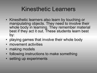 Kinesthetic Learners Kinesthetic learners also learn by touching or manipulating objects. They need to involve their whole body in learning. They remember material best if they act it out. These students learn best by: playing games that involve their whole body  movement activities  making models  following instructions to make something  setting up experiments  