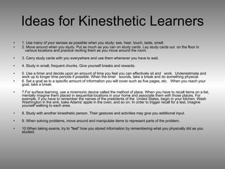 Ideas for Kinesthetic Learners 1. Use many of your senses as possible when you study: see, hear, touch, taste, smell.  2. Move around when you study. Put as much as you can on study cards. Lay study cards out  on the floor in    various locations and practice reciting them as you move around the room. 3. Carry study cards with you everywhere and use them whenever you have to wait. 4. Study in small, frequent chunks. Give yourself breaks and rewards. 5. Use a timer and decide upon an amount of time you feel you can effectively sit and   work.  Underestimate and work up to longer time periods if possible. When the timer   sounds, take a break and do something physical.  6. Set a goal as to a specific amount of information you will cover such as five pages, etc.   When you reach your goal, take a break. 7.For surface learning, use a mnemonic device called the method of place. When you have to recall items on a list, mentally imagine them placed in sequential locations in your home and associate them with those places. For example, if you have to remember the names of the presidents of the  United States, begin in your kitchen. Wash Washington in the sink, bake Adams' apple in the oven, and so on. In order to trigger recall for a test, imagine yourself walking to each area. 8. Study with another kinesthetic person. Their gestures and activities may give you additional input. 9. When solving problems, move around and manipulate items to represent parts of the problem. 10.When taking exams, try to "feel" how you stored information by remembering what you physically did as you studied. 