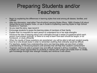 Preparing Students and/or Teachers Begin by explaining the differences in learning styles that exist among all classes, families, and cultures After this discussion, read either Two-of-a-Kind Learning Styles (Pena, 1989) (Grades 5-8) about Global Myrna and Analytic Victor, or use A Guide to Explaining Learning Styles to High School Students or Teachers As you read the story, tape record it Encourage students to guess the learning styles of members of their family Explain that it is important for each person to understand his or her style strengths Introduce the idea of learning about one’s strengths through a series of questions-which each person must answer truthfully, or there is no way to learn how each should be taught, or do homework, or study efficiently When the results of these questions are ascertained, you will be able to tell each student exactly how he or she should study in order to remember anything that ordinarily would be difficult.  For teachers, explain how understanding one’s own learning styles can give them a better understanding in introducing lessons and activities that will help their student’s achievement Teachers need to be able to present new and difficult material in all four modalities.  Providing multiple and varied opportunities for students to interact with content will enable them to initially gain knowledge through their strength modality and reinforce it with others. 