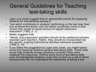 General Guidelines for Teaching test-taking skills Ligon and Jones suggest that an appropriate activity for preparing students for standardized testing is:  "one which contributes to students' performing on the test near their true achievement levels, and one which contributes more to their scores than would an equal amount of regular classroom instruction" (1982, p. 1).   Matter suggests that:  "Ideally, test preparation activities should not be additional activities imposed upon teachers. Rather, they should be incorporated into the regular, ongoing instructional activities whenever possible." (1986, p. 10)   If you follow the suggestion by Ligon and Jones, you might spend some time teaching students general test-taking skills. These skills would help students answer questions correctly if they have mastered the objectives. Without some level of test-taking skills, even knowledgeable students could miss an item (or a set of items) because they did not understand the mechanics of taking a test.  