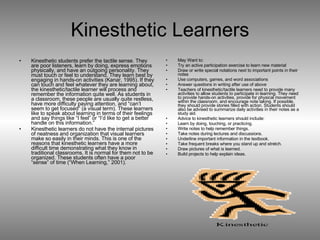 Kinesthetic Learners Kinesthetic students prefer the tactile sense. They are poor listeners, learn by doing, express emotions physically, and have an outgoing personality. They must touch or feel to understand. They learn best by engaging in hands-on activities (Kanar, 1995). If they can touch and feel whatever they are learning about, the kinesthetic/tactile learner will process and remember the information quite well. As students in a classroom, these people are usually quite restless, have more difficulty paying attention, and “can’t seem to get focused” (a visual term). These learners like to speak about learning in terms of their feelings and say things like “I feel” or “I’d like to get a better handle on this information.”  Kinesthetic learners do not have the internal pictures of neatness and organization that visual learners make so easily in their minds. This is one of the reasons that kinesthetic learners have a more difficult time demonstrating what they know in traditional classrooms. It is normal for them not to be organized. These students often have a poor “sense” of time (“When Learning,” 2001). May Want to: Try an active participation exercise to learn new material Draw or write special notations next to important points in their notes Use computers, games, and word associations Answer questions in writing after use of above Teachers of kinesthetic/tactile learners need to provide many activities to allow students to participate in learning. They need to provide hands-on activities, provide for physical movement within the classroom, and encourage note taking. If possible, they should provide stories filled with action. Students should also be advised to summarize daily activities in their notes as a study aid. Advice to kinesthetic learners should include:  Learn by doing, touching, or practicing.  Write notes to help remember things.  Take notes during lectures and discussions.  Underline important information in the textbook.  Take frequent breaks where you stand up and stretch.  Draw pictures of what is learned.  Build projects to help explain ideas.  