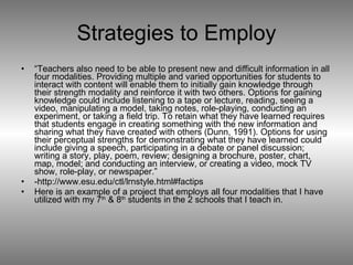 Strategies to Employ “ Teachers also need to be able to present new and difficult information in all four modalities. Providing multiple and varied opportunities for students to interact with content will enable them to initially gain knowledge through their strength modality and reinforce it with two others. Options for gaining knowledge could include listening to a tape or lecture, reading, seeing a video, manipulating a model, taking notes, role-playing, conducting an experiment, or taking a field trip. To retain what they have learned requires that students engage in creating something with the new information and sharing what they have created with others (Dunn, 1991). Options for using their perceptual strengths for demonstrating what they have learned could include giving a speech, participating in a debate or panel discussion; writing a story, play, poem, review; designing a brochure, poster, chart, map, model; and conducting an interview, or creating a video, mock TV show, role-play, or newspaper.”  -http://www.esu.edu/ctl/lrnstyle.html#factips Here is an example of a project that employs all four modalities that I have utilized with my 7 th  & 8 th  students in the 2 schools that I teach in.  