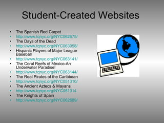 Student-Created Websites  The Spanish Red Carpet http://www.tqnyc.org/NYC062675/ The Days of the Dead http://www.tqnyc.org/NYC063058/ Hispanic Players of Major League Baseball http://www.tqnyc.org/NYC063141/ The Coral Reefs of Mexico-An Underwater Paradise! http://www.tqnyc.org/NYC063144/ The Real Pirates of the Caribbean http://www.tqnyc.org/NYC051310/ The Ancient Aztecs & Mayans http://www.tqnyc.org/NYC051314 The Knights of Spain http://www.tqnyc.org/NYC062689/ 
