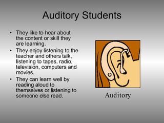 Auditory Students They like to hear about the content or skill they are learning. They enjoy listening to the teacher and others talk, listening to tapes, radio, television, computers and movies. They can learn well by reading aloud to themselves or listening to someone else read. 