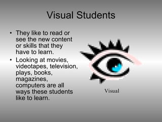 Visual Students They like to read or see the new content or skills that they have to learn. Looking at movies, videotapes, television, plays, books, magazines, computers are all ways these students like to learn.  