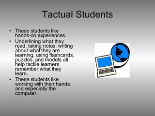 Tactual Students These students like hands-on experiences. Underlining what they read, taking notes, writing about what they are learning, using flashcards, puzzles, and models all help tactile learners remember what they learn. These students like working with their hands, and especially the computer.  