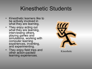 Kinesthetic Students Kinesthetic learners like to be actively involved in what they are learning. They enjoy acting out what they are learning, interviewing others, playing games and simulations, working with computer learning experiences, inventing, and experimenting. They enjoy field trips and other action-packed learning experiences. 