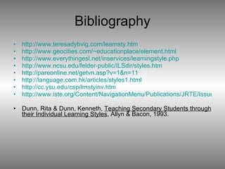 Bibliography http://www.teresadybvig.com/learnsty.htm http://www.geocities.com/~educationplace/element.html http://www.everythingesl.net/inservices/learningstyle.php http://www.ncsu.edu/felder-public/ILSdir/styles.htm http://pareonline.net/getvn.asp?v=1&n=11 http://language.com.hk/articles/styles1.html http://cc.ysu.edu/csp/lrnstyinv.htm http://www.iste.org/Content/NavigationMenu/Publications/JRTE/Issues/Volume_331/Number_5_Summer_2001/Learning_Style_Awareness-A_Basis_For_Developing_Teaching_and_Learning_Strategies.htm Dunn, Rita & Dunn, Kenneth,  Teaching Secondary Students through their Individual Learning Styles , Allyn & Bacon, 1993. 
