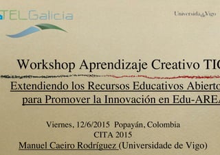 Workshop Aprendizaje Creativo TIC
Extendiendo los Recursos Educativos Abierto
para Promover la Innovación en Edu-AREA
Viernes, 12/6/2015 Popayán, Colombia
CITA 2015
Manuel Caeiro Rodríguez (Universidade de Vigo)
 