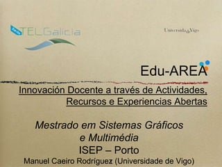 Edu-AREA 
Innovación Docente a través de Actividades, 
Recursos e Experiencias Abertas 
Mestrado em Sistemas Gráficos 
e Multimédia 
ISEP – Porto 
Manuel Caeiro Rodríguez 1 
(Universidade de Vigo) 
 