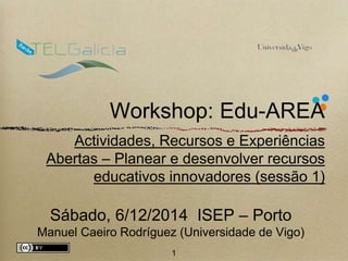 Workshop: Edu-AREA 
Actividades, Recursos e Experiências 
Abertas – Planear e desenvolver recursos 
educativos innovadores (sessão 1) 
Sábado, 6/12/2014 ISEP – Porto 
Manuel Caeiro Rodríguez (Universidade de Vigo) 
1 
 