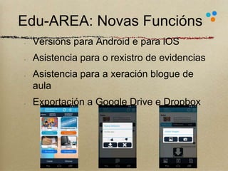 Edu-AREA: Novas Funcións 
Versións para Android e para iOS 
Asistencia para o rexistro de evidencias 
Asistencia para a xeración blogue de 
aula 
Exportación a Google Drive e Dropbox 
18 
 