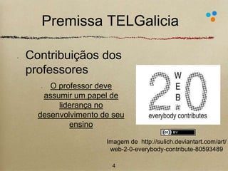 Premissa TELGalicia 
Contribuiçãos dos 
professores 
• O professor deve 
assumir um papel de 
liderança no 
desenvolvimento de seu 
ensino 
Imagem de http://sulich.deviantart.com/art/ 
web-2-0-everybody-contribute-80593489 
4 
 