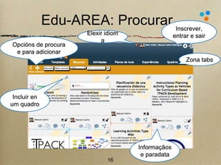 Edu-AREA: Procurar 
16 
Zona tabs 
Opcións de procura 
e para adicionar 
Elexir idiom 
a 
Inscrever, 
entrar e sair 
Incluir en 
um quadro 
Informaçãos 
e paradata 
 