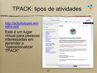 TPACK: tipos de atividades 
http://activitytypes.wm 
wikis.net/ 
Este é um lugar 
virtual para pessoas 
interessadas em 
aprender a 
"operacionalizar 
TPACK" 
21 
 